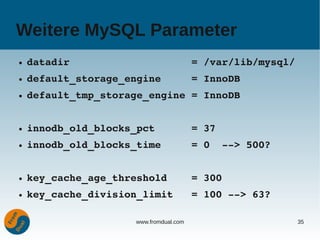 Weitere MySQL Parameter
●   datadir                    = /var/lib/mysql/
●   default_storage_engine     = InnoDB
●   default_tmp_storage_engine = InnoDB


●   innodb_old_blocks_pct      = 37
●   innodb_old_blocks_time     = 0  ­­> 500?


●   key_cache_age_threshold    = 300
●   key_cache_division_limit   = 100 ­­> 63?

                     www.fromdual.com              35
 