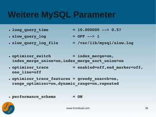 Weitere MySQL Parameter
●   long_query_time          = 10.000000 ­­> 0.5?
●   slow_query_log           = OFF ­­> 1
●   slow_query_log_file      = /var/lib/mysql/slow.log


●   optimizer_switch         = index_merge=on,
    index_merge_union=on,index_merge_sort_union=on
●   optimizer_trace          = enabled=off,end_marker=off,
    one_line=off
●   optimizer_trace_features = greedy_search=on,
    range_optimizer=on,dynamic_range=on,repeated


●   performance_schema       = ON

                          www.fromdual.com                   36
 