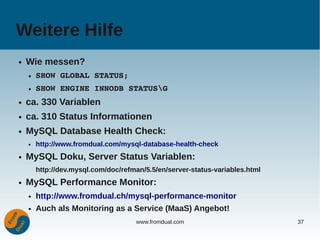 Weitere Hilfe
●   Wie messen?
    ●   SHOW GLOBAL STATUS;
    ●   SHOW ENGINE INNODB STATUSG
●   ca. 330 Variablen
●   ca. 310 Status Informationen
●   MySQL Database Health Check:
    ●   http://www.fromdual.com/mysql-database-health-check
●   MySQL Doku, Server Status Variablen:
        http://dev.mysql.com/doc/refman/5.5/en/server-status-variables.html
●   MySQL Performance Monitor:
    ●   http://www.fromdual.ch/mysql-performance-monitor
    ●   Auch als Monitoring as a Service (MaaS) Angebot!
                                     www.fromdual.com                         37
 