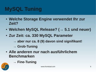 MySQL Tuning
●   Welche Storage Engine verwendet Ihr zur
    Zeit?
●   Welchen MySQL Release? (→ 5.1 und neuer)
●   Zur Zeit: ca. 330 MySQL Parameter
      → aber nur ca. 8 (9) davon sind signifikant!
      → Grob-Tuning
●   Alle anderen nur nach ausführlichem
    Benchmarken
      → Fine-Tuning
                       www.fromdual.com              6
 