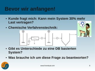 Bevor wir anfangen!
●   Kunde fragt mich: Kann mein System 30% mehr
    Last vertragen?
●   Chemische Verfahrenstechnik:




●   Gibt es Unterschiede zu eine DB basierten
    System?
●   Was brauche ich um diese Frage zu beantworten?

                       www.fromdual.com              8
 