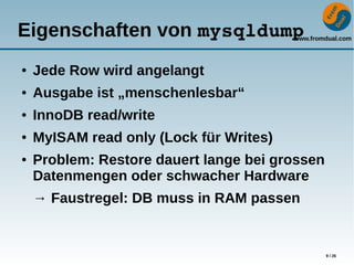 www.fromdual.com
9 / 26
Eigenschaften von mysqldump
● Jede Row wird angelangt
● Ausgabe ist „menschenlesbar“
● InnoDB read/write
● MyISAM read only (Lock für Writes)
● Problem: Restore dauert lange bei grossen
Datenmengen oder schwacher Hardware
→ Faustregel: DB muss in RAM passen
 