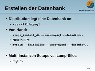 www.fromdual.com
10 / 28
Erstellen der Datenbank
● Distribution legt eine Datenbank an:
● /var/lib/mysql
● Von Hand:
● mysql_install_db ­­user=mysql ­­datadir=...
● Neu in 5.7:
● mysqld ­­initialize ­­user=mysql ­­datadir=...
● Multi-Instanzen Setups vs. Lamp-Silos
● myEnv
 