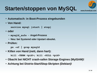 www.fromdual.com
12 / 28
Starten/stoppen von MySQL
● Automatisch: in Boot-Prozess eingebunden
●
Von Hand:
service mysql [start | stop]
● oder
● mysqld_safe → Angel-Prozess
● Neu: bei Systemd oder Upstart obsolet.
● Prüfen:
ps ­ef | grep mysqld
● Killen von Hand (nett, dann hart):
kill ­TERM <pid>; kill ­KILL <pid>
● Obacht bei NICHT crash-safen Storage Engines (MyISAM)!
● Achtung bei Distrio-Start/Stop-Skripten (Debian)!
 