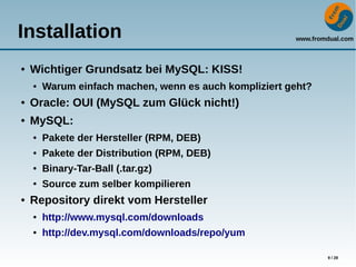 www.fromdual.com
9 / 28
Installation
● Wichtiger Grundsatz bei MySQL: KISS!
● Warum einfach machen, wenn es auch kompliziert geht?
● Oracle: OUI (MySQL zum Glück nicht!)
● MySQL:
● Pakete der Hersteller (RPM, DEB)
● Pakete der Distribution (RPM, DEB)
● Binary-Tar-Ball (.tar.gz)
● Source zum selber kompilieren
● Repository direkt vom Hersteller
● http://www.mysql.com/downloads
● http://dev.mysql.com/downloads/repo/yum
 