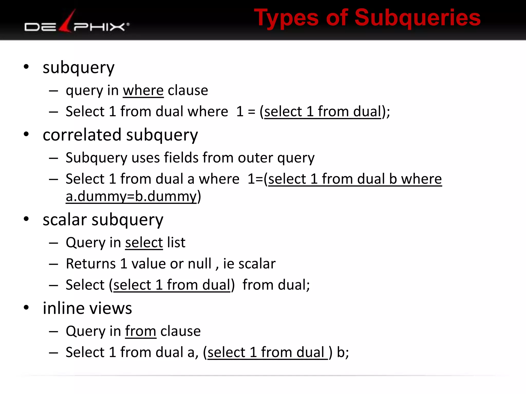 Types of Subqueries
• subquery
– query in where clause
– Select 1 from dual where 1 = (select 1 from dual);

• correlated subquery
– Subquery uses fields from outer query
– Select 1 from dual a where 1=(select 1 from dual b where
a.dummy=b.dummy)

• scalar subquery
– Query in select list
– Returns 1 value or null , ie scalar
– Select (select 1 from dual) from dual;

• inline views
– Query in from clause
– Select 1 from dual a, (select 1 from dual ) b;

 