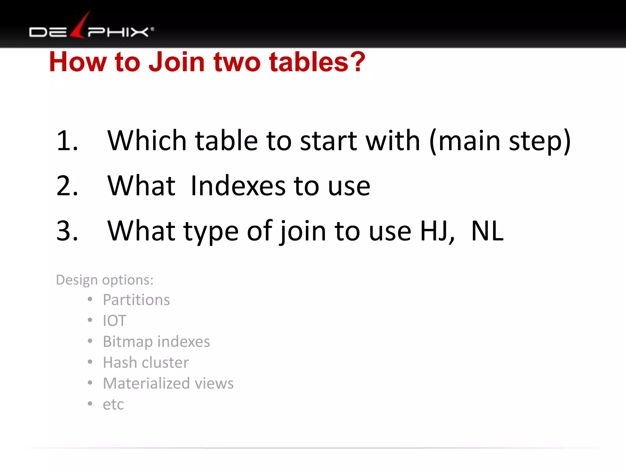 How to Join two tables?

1. Which table to start with (main step)
2. What Indexes to use
3. What type of join to use HJ, NL
Design options:

•
•
•
•
•
•

Partitions
IOT
Bitmap indexes
Hash cluster
Materialized views
etc

 