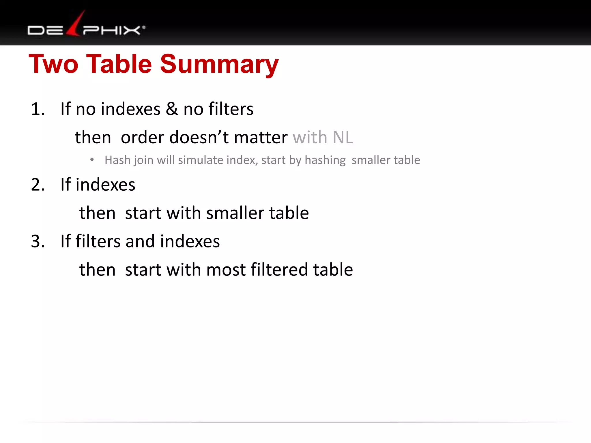 Two Table Summary
1. If no indexes & no filters
then order doesn’t matter with NL
• Hash join will simulate index, start by hashing smaller table

2. If indexes
then start with smaller table
3. If filters and indexes
then start with most filtered table

 
