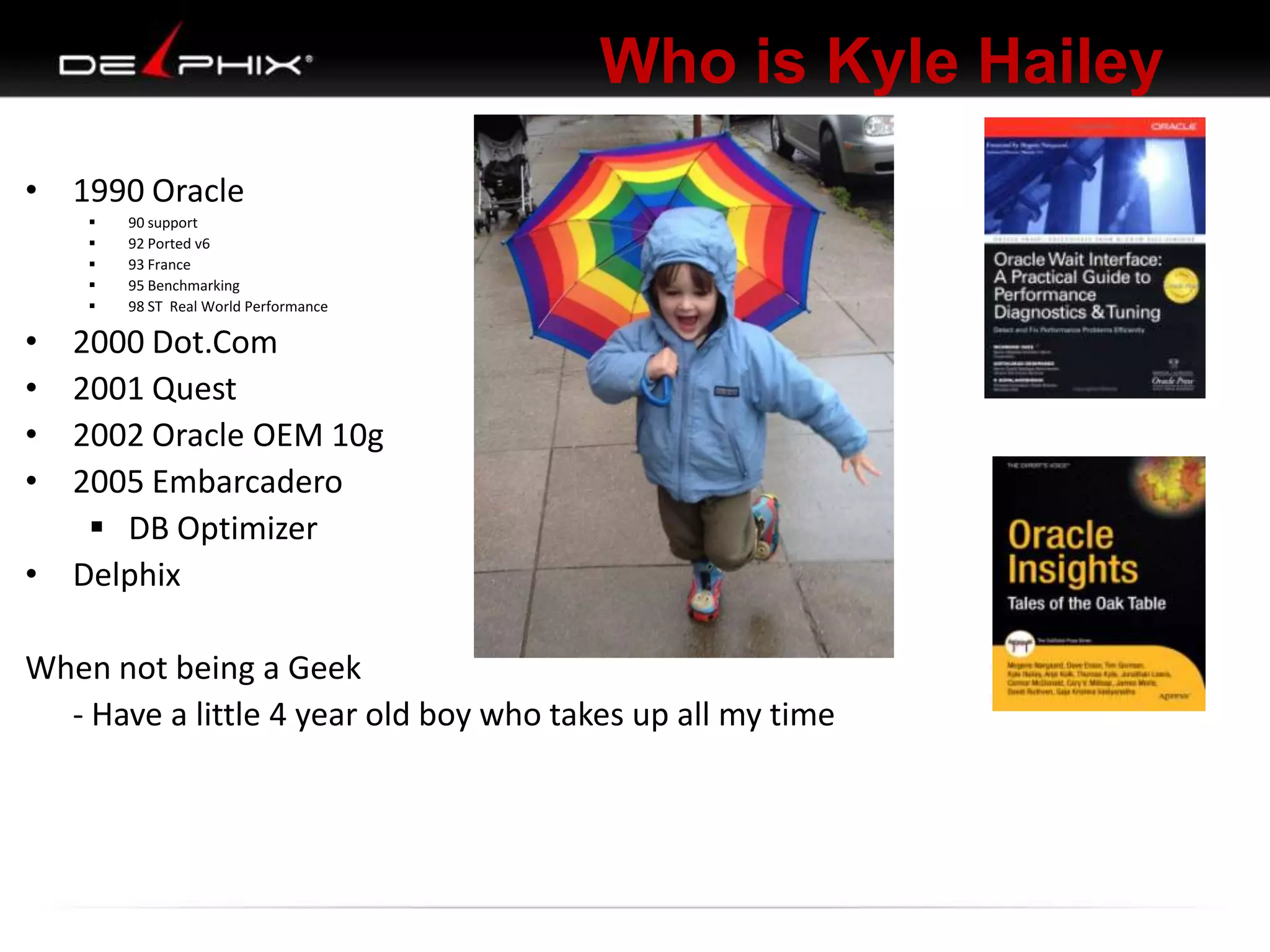 Who is Kyle Hailey
• 1990 Oracle






90 support
92 Ported v6
93 France
95 Benchmarking
98 ST Real World Performance

•
•
•
•

2000 Dot.Com
2001 Quest
2002 Oracle OEM 10g
2005 Embarcadero
 DB Optimizer
• Delphix
When not being a Geek
- Have a little 4 year old boy who takes up all my time

 