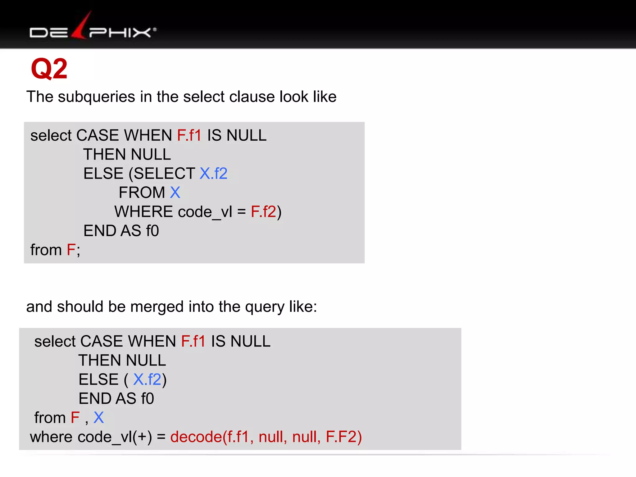 Q2
The subqueries in the select clause look like
select CASE WHEN F.f1 IS NULL
select CASE WHEN F.f1 IS NULL
THEN NULL
THEN NULL
ELSE (SELECT X.f2
ELSE (SELECT X.f2
FROM X
FROM X
WHERE code_vl = F.f1)
WHERE code_vl = F.f2)
END AS f0 f0
END AS
from F;
from F;

and should be merged into the query like:
select CASE WHEN F.f1 IS NULL
select CASE WHEN F.f1 IS NULL
THEN NULL
THEN NULL
ELSE ( X.f2)
ELSE ( X.f2)
END f0
END ASAS f0
from F , X
from F , X
where code_vl(+) = decode(f.f1, null, null, F.F2)
where code_vl(+) = F.f1;

 