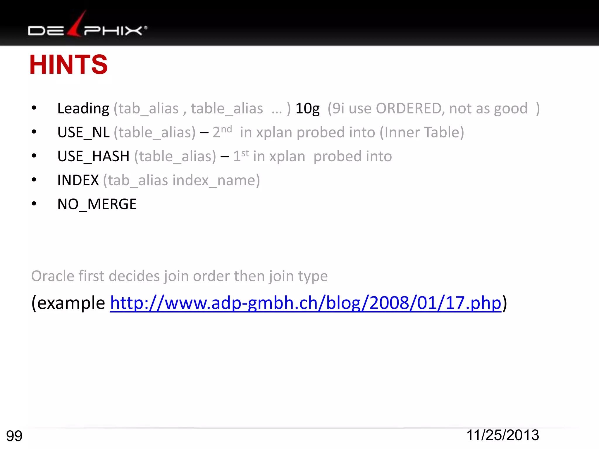 HINTS
•
•
•
•
•

Leading (tab_alias , table_alias … ) 10g (9i use ORDERED, not as good )
USE_NL (table_alias) – 2nd in xplan probed into (Inner Table)
USE_HASH (table_alias) – 1st in xplan probed into
INDEX (tab_alias index_name)
NO_MERGE

Oracle first decides join order then join type

(example http://www.adp-gmbh.ch/blog/2008/01/17.php)

99

11/25/2013

 