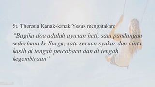 St. Theresia Kanak-kanak Yesus mengatakan:
“Bagiku doa adalah ayunan hati, satu pandangan
sederhana ke Surga, satu seruan syukur dan cinta
kasih di tengah percobaan dan di tengah
kegembiraan”
 