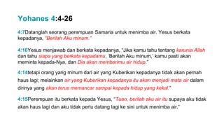 4:7Datanglah seorang perempuan Samaria untuk menimba air. Yesus berkata
kepadanya, “Berilah Aku minum.”
4:10Yesus menjawab dan berkata kepadanya, “Jika kamu tahu tentang karunia Allah
dan tahu siapa yang berkata kepadamu, ‘Berilah Aku minum,’ kamu pasti akan
meminta kepada-Nya, dan Dia akan memberimu air hidup.”
4:14tetapi orang yang minum dari air yang Kuberikan kepadanya tidak akan pernah
haus lagi; melainkan air yang Kuberikan kepadanya itu akan menjadi mata air dalam
dirinya yang akan terus memancar sampai kepada hidup yang kekal.”
4:15Perempuan itu berkata kepada Yesus, “Tuan, berilah aku air itu supaya aku tidak
akan haus lagi dan aku tidak perlu datang lagi ke sini untuk menimba air.”
Yohanes 4:4-26
 