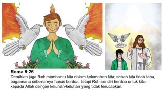 Roma 8:26
Demikian juga Roh membantu kita dalam kelemahan kita; sebab kita tidak tahu,
bagaimana sebenarnya harus berdoa; tetapi Roh sendiri berdoa untuk kita
kepada Allah dengan keluhan-keluhan yang tidak terucapkan.
 