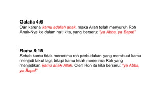 Galatia 4:6
Dan karena kamu adalah anak, maka Allah telah menyuruh Roh
Anak-Nya ke dalam hati kita, yang berseru: ”ya Abba, ya Bapa!”
Roma 8:15
Sebab kamu tidak menerima roh perbudakan yang membuat kamu
menjadi takut lagi, tetapi kamu telah menerima Roh yang
menjadikan kamu anak Allah. Oleh Roh itu kita berseru: ”ya Abba,
ya Bapa!”
 