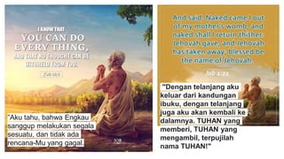 ”Aku tahu, bahwa Engkau
sanggup melakukan segala
sesuatu, dan tidak ada
rencana-Mu yang gagal.
"Dengan telanjang aku
keluar dari kandungan
ibuku, dengan telanjang
juga aku akan kembali ke
dalamnya. TUHAN yang
memberi, TUHAN yang
mengambil, terpujilah
nama TUHAN!"
 