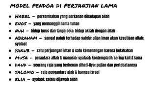 model pendoa di perjanjian lama
● Habel - persembahan yang berkenan dihadapan allah
● enos - yang memanggil nama tuhan
● nuh - hidup lurus dan tanpa cela; hidup akrab dengan allah
● abraham - sangat patuh terhadap sabda; ujian iman akan kesetiaan allah;
syafaat
● yakub - satu perjuangan iman & satu kemenangan karena ketabahan
● musa - perantara allah & manusia; syafaat; kontemplatif; sering kali & lama
● daud - seorang raja yang berkenan dihati-Nya; pujian dan pertobatannya
● salomo - raja pengantara alah & bangsa israel
● elia - syafaat; selalu dijawab allah
 