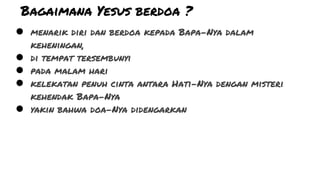Bagaimana Yesus berdoa ?
● menarik diri dan berdoa kepada Bapa-Nya dalam
keheningan,
● di tempat tersembunyi
● pada malam hari
● kelekatan penuh cinta antara Hati-Nya dengan misteri
kehendak Bapa-Nya
● yakin bahwa doa-Nya didengarkan
 