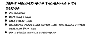 Yesus mengajarkan bagaimana kita
berdoa
● Pertobatan
● Hati yang murni
● pada malam hari
● kelekatan penuh cinta antara Hati-Nya dengan misteri
kehendak Bapa-Nya
● yakin bahwa doa-Nya didengarkan
 