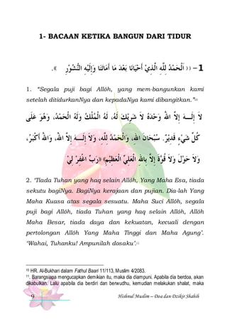 1- BACAAN KETIKA BANGUN DARI TIDUR

.(( ‫ﺸﻮﺭ‬‫ﺎ ﻭِﺇﹶﻟﻴﻪ ﺍﻟ‬‫ﺗﻨ‬‫ﺎ‬‫ﺎ ﹶﺃﻣ‬‫ﺑﻌﺪ ﻣ‬ ‫ﺎ‬‫ﺎﻧ‬‫1 - ) ) ﹶﺍﹾﻟﺤﻤﺪ ِﻟﱠﻪ ﺍﱠ ﺬﻱ ﹶﺃﺣﻴ‬
ِ  ‫ِ ﻨ‬ 
    ِ ‫ ﻠِ ﻟ‬  
1. “Segala puji bagi Allôh, yang mem-bangunkan kami
setelah ditidurkanNya dan kepadaNya kami dibangitkan.”10

‫، ﻭﻫﻮ ﻋﻠﹶﻰ‬ ‫، ﹶﻟﻪ ﺍﹾﻟﻤﻠﻚ ﻭﹶﻟﻪ ﺍ ﹾﻟﺤﻤ‬ ‫ﻳﻚ ﹶﻟ‬‫ﻻ ِﺇﻟﹶـﻪ ِﺇ ﱠ ﺍﷲ ﻭﺣﺪﻩ ﻻ ﺷﺮ‬
    ‫ﺪ‬     ‫ ﹾ‬  ‫ ﻪ‬ ِ  ‫ ﹶ‬    ُ ‫ ﻻ‬ ‫ﹶ‬
، ‫ﺍﷲ ﹶﺃﻛﺒ‬‫ ﺪ ِﻟﱠﻪِ، ﻭﻻ ِﺇﻟﹶـﻪ ِﺇ ﱠ ﺍ ُ، ﻭ‬‫ﺍﹾﻟﺤﻤ‬‫ﺎﻥ ﺍﷲِ، ﻭ‬‫ﻳﺮ. ﺳﺒﺤ‬‫ﻛ ﱢ ﺷﻲﺀ ﻗﺪ‬
‫ ﺮ‬‫ ﻻ ﷲ ُ ﹾ‬ ‫ ﹶ‬ ‫ ﻠ‬ 
‫ ﹶ‬   ِ ‫ ٍ ﹶ‬  ‫ﹸﻞ‬
‫ ﺍﻏﻔﺮ ِﻟﻲ‬ ‫ ﺍﹾﻟﻌﻈﻴﻢ(( ))ﺭ‬ ‫ﺓ ِﺇ ﱠ ﺑِﺎﷲ ﺍﹾﻟﻌﻠ‬ ‫ﻭﻻ ﺣﻮﻝ ﻭﻻ ﻗ‬
  ِ ‫ﺏ ﹾ‬ ِ  ِ  ‫ ِﻲ‬ ِ ‫ ﹶ ﹸﻮ ﹶ ﻻ‬ ‫ ﹶ‬  ‫ ﹶ‬
2. ‘Tiada Tuhan yang haq selain Allôh, Yang Maha Esa, tiada
sekutu bagiNya. BagiNya kerajaan dan pujian. Dia-lah Yang
Maha Kuasa atas segala sesuatu. Maha Suci Allôh, segala
puji bagi Allôh, tiada Tuhan yang haq selain Allôh, Allôh
Maha Besar, tiada daya dan kekuatan, kecuali dengan
pertolongan Allôh Yang Maha Tinggi dan Maha Agung’.
‘Wahai, Tuhanku! Ampunilah dosaku’.11

HR. Al-Bukhari dalam Fathul Baari 11/113, Muslim 4/2083.
Barangsiapa mengucapkan demikian itu, maka dia diampuni. Apabila dia berdoa, akan
dikabulkan. Lalu apabila dia berdiri dan berwudhu, kemudian melakukan shalat, maka
10

11.

9

Hishnul Muslim – Doa dan Dzikir Shahih

 