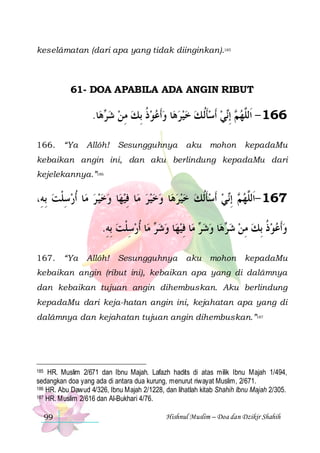 keselâmatan (dari apa yang tidak diinginkan).185

61- DOA APABILA ADA ANGIN RIBUT

.‫ﺎ‬‫ﻫ‬ ‫ﺎ ﻭﹶﺃﻋﻮﺫ ِﺑﻚ ﻣﻦ ﺷ‬‫ ﹶﺃﺳﺄﹸﻟ ﻚ ﺧﻴﺮﻫ‬‫ﻲ‬‫ ِﺇ‬ ‫661 - ﺍﹶﻟﱠﻬ‬
‫ﺮ‬  ِ  ‫ ﹸ‬       ‫ ﹶ‬ ‫ ﻢ ﻧ‬ ‫ﻠ‬
166. “Ya

Allôh! Sesungguhnya

aku mohon

kepadaMu

kebaikan angin ini, dan aku berlindung kepadaMu dari
kejelekannya.”186

،ِ‫ﺎ ﹸﺃﺭﺳﻠﺖ ِﺑﻪ‬‫ﺎ ﻭﺧﻴ ﺮ ﻣ‬‫ﺎ ﻓﻴﻬ‬‫ﺎ ﻭﺧﻴﺮ ﻣ‬‫ﻲ ﹶﺃﺳﺄﹸﻟﻚ ﺧﻴﺮﻫ‬‫ ِﺇ‬ ‫761 -ﺍﹶﻟﱠﻬ‬
 ‫ ِﹾ‬
     ِ         ‫ ﹶ‬  ‫ﻢ ﻧ‬ ‫ﻠ‬
.‫ﺎ ﹸﺃﺭﺳﻠﺖ ِﺑﻪ‬‫ ﻣ‬ ‫ﺎ ﻭﺷ‬‫ﺎ ﻓﻴﻬ‬‫ ﻣ‬ ‫ﺎ ﻭﺷ‬‫ﻫ‬ ‫ﻭﹶﺃﻋﻮﺫ ِﺑﻚ ﻣﻦ ﺷ‬
ِ  ‫ ِ ﹾ‬ ‫ﺮ‬   ِ ‫ﺮ‬  ‫ ﺮ‬  ِ  ‫ ﹸ‬  
167. “Ya

Allôh! Sesungguhnya

aku mohon

kepadaMu

kebaikan angin (ribut ini), kebaikan apa yang di dalâmnya
dan kebaikan tujuan angin dihembuskan. Aku berlindung
kepadaMu dari keja-hatan angin ini, kejahatan apa yang di
dalâmnya dan kejahatan tujuan angin dihembuskan.”187

HR. Muslim 2/671 dan Ibnu Majah. Lafazh hadits di atas milik Ibnu Majah 1/494,
sedangkan doa yang ada di antara dua kurung, menurut riwayat Muslim, 2/671.
186 HR. Abu Dawud 4/326, Ibnu Majah 2/1228, dan lihatlah kitab Shahih Ibnu Majah 2/305.
187 HR. Muslim 2/616 dan Al-Bukhari 4/76.
185

99

Hishnul Muslim – Doa dan Dzikir Shahih

 