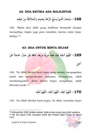 62- DOA KETIKA ADA HALILINTAR

.‫ﺍ ﹾﻟﻤﻼِﺋﻜﺔ ﻣﻦ ﺧﻴﻔﺘﻪ‬‫ﻋﺪ ِﺑﺤﻤﺪﻩ ﻭ‬ ‫ﺢ ﺍﻟ‬‫ﻳﺴ‬ ‫861 - ﺳﺒﺤﺎﻥ ﺍﱠﺬﻱ‬
ِ ِ ‫ ﹶ‬ ِ  ِ ‫ ﹶ ﹶ ﹸ‬ ِ ِ ِ    ‫ ﺮ‬ ‫ﺒ‬  ِ ‫ ﹶ ﻟ‬  
168. “Maha Suci Allôh yang halilintar bertasbih dengan
memujiNya, begitu juga para malaikat, karena takut kepadaNya.”188

63- DOA UNTUK MINTA HUJAN

‫ﺎﺟﻼ ﻏﻴ ﺮ‬‫، ﻋ‬ ‫ﺎ‬‫ﺎ ﻏﻴﺮ ﺿ‬‫ﺎﻓﻌ‬‫ﺎ، ﻧ‬‫ﻳﻌ‬‫ﻳﺌﹰﺎ ﻣﺮ‬‫ﺎ ﻏﻴﺜﹰﺎ ﻣﻐﻴﺜﹰﺎ ﻣ ﺮ‬‫ ﹶﺃﺳﻘﻨ‬ ‫961 - ﺍﹶﻟﱠﻬ‬
 ‫ ﺭ ِ ﹰ ﹶ‬ ‫ِ ﹶ‬
ِ  ِ   ِ   ‫ ِ ﹶ‬ ‫ﻢ‬ ‫ﻠ‬
.‫ﺁﺟﻞ‬
ٍِ
169. “Ya Allôh! Berilah kami hujan yang merata, menyegarkan
tubuh

dan

menyu-burkan

membahayakan.

Kami

tanaman,

mohon

bermanfaat,

tidak

hujan secepatnya,

tidak

ditunda-tunda.”189

.‫ﺎ‬‫ ﹶﺃﻏﺜﻨ‬ ‫ﺎ، ﺍﹶﻟﱠﻬ‬‫ ﹶﺃﻏﺜﻨ‬ ‫ﺎ، ﺍﹶﻟﱠﻬ‬‫ ﹶﺃﻏﺜﻨ‬ ‫071 - ﺍﹶﻟﱠﻬ‬
‫ﻢ ِ ﹾ‬ ‫ﻢ ِ ﹾ ﻠ‬ ‫ﻢ ِ ﹾ ﻠ‬ ‫ﻠ‬
170. “Ya Allôh! Berilah kami hujan. Ya Allôh, turunkan hujan

Al-Muwaththa’ 2/992. Al-Albani berkata: Hadits di atas mauquf yang shahih sanadnya.
HR. Abu Dawud 1/303, dinyatakan shahih oleh Al-Albani dalam Shahih Abi Dawud
1/216.
188

189

Syaikh Sa’id Wahf al-Qohthoni

100

 