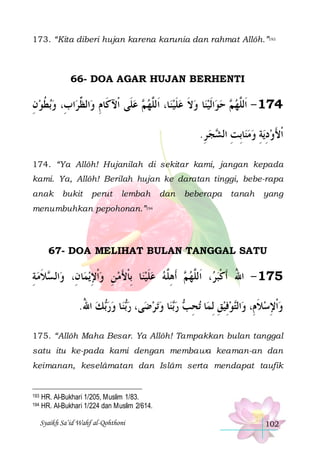 173. “Kita diberi hujan karena karunia dan rahmat Allôh.”193

66- DOA AGAR HUJAN BERHENTI

‫ﺑﻄﻮﻥ‬‫ﺍﺏِ، ﻭ‬‫ﺍﻟ ﱢﺮ‬‫ ﻋﻠﹶﻰ ﺍﹾﻵﻛﹶﺎﻡ ﻭ‬ ‫ﺎ، ﺍﹶﻟﱠﻬ‬‫ﺎ ﻭﻻ ﻋﻠﻴﻨ‬‫ﺍﹶﻟﻴﻨ‬‫ ﺣﻮ‬ ‫471 - ﺍﹶﻟﱠﻬ‬
ِ‫ ﹸ‬
‫ِ ﻈ‬
 ‫ﻢ‬ ‫ ﻠ‬ ‫ ﹶ‬ ‫ ﹶ‬   ‫ﻢ‬ ‫ﻠ‬
.‫ﺠ ﺮ‬ ‫ﺎِﺑﺖ ﺍﻟ‬‫ﻳﺔ ﻭﻣﻨ‬‫ﹾﺍﻷﻭﺩ‬
ِ  ‫ ِ ﺸ‬ ِ ِ  َ
174. “Ya Allôh! Hujanilah di sekitar kami, jangan kepada
kami. Ya, Allôh! Berilah hujan ke daratan tinggi, bebe-rapa
anak

bukit

perut

lembah

dan

beberapa

tanah

yang

menumbuhkan pepohonan.”194

67- DOA MELIHAT BULAN TANGGAL SATU

‫ﻼﻣﺔ‬ ‫ﺍﻟ‬‫ﺎﻥِ، ﻭ‬‫ﻳﻤ‬‫ﺎ ِﺑﺎﻷﻣ ﻦ ﻭﹾﺍﻹ‬‫ ﻋﻠﻴﻨ‬‫ ﹶﺃﻫﱠﻪ‬ ‫، ﺍﹶﻟﱠﻬ‬ ‫571 - ﺍﷲ ﹶﺃﻛﺒ‬
ِ ‫ﺴ ﹶ‬
ِ  ِ  َ ‫ ﹾ‬ ‫ ﹶ‬ ‫ﻢ ِﻠ‬ ‫ﺮ ﻠ‬‫ُ ﹾ‬
.‫ﻚ ﺍﷲ‬‫ﺎ ﻭﺭ‬‫ﻨ‬‫ﻰ، ﺭ‬‫ﺗﺮﺿ‬‫ﺎ ﻭ‬‫ﻨ‬‫ ﺭ‬ ‫ﺗﺤ‬ ‫ﺎ‬‫ﻮﻓﻴﻖ ِﻟﻤ‬‫ﺍﻟ‬‫ﻭﹾﺍﻹﺳﻼﻡِ، ﻭ‬
ُ  ‫ﺑ‬  ‫ﺑ‬
  ‫ﺑ‬ ‫ِﺐ‬
ِ ِ ‫ﺘ‬
‫ﹶ‬ِ 
175. “Allôh Maha Besar. Ya Allôh! Tampakkan bulan tanggal
satu itu ke-pada kami dengan membawa keaman-an dan
keimanan, keselâmatan dan Islâm serta mendapat taufik

193
194

HR. Al-Bukhari 1/205, Muslim 1/83.
HR. Al-Bukhari 1/224 dan Muslim 2/614.
Syaikh Sa’id Wahf al-Qohthoni

102

 