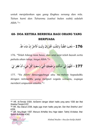 untuk menjalankan apa yang Engkau senang dan rela.
Tuhan kami dan Tuhanmu (wahai bulan sabit) adalah
Allôh.”195

68- DOA KETIKA BERBUKA BAGI ORANG YANG
BERPUASA

.‫ﺎﺀ ﺍﷲ‬‫ﺑﺘﱠﺖ ﺍﹾﻟﻌﺮﻭﻕ ﻭﹶﺛﺒﺖ ﹾﺍﻷﺟ ﺮ ِﺇﻥ ﺷ‬‫ﺍ‬‫671 - ﺫﻫﺐ ﺍﻟ ﱠﻤﺄ ﻭ‬
ُ َ ‫ ﹾ‬  َ        ِ ‫ﻠ‬ ‫ﹸ‬ ‫ ﻈ‬  ‫ﹶ‬
176. “Telah hilang rasa haus, dan urat-urat telah basah serta
pahala akan tetap, insya Allôh.”196

.‫ﺗﻐﻔﺮ ِﻟﻲ‬ ‫ﻲ ﹶﺃﺳﺄﹸﻟ ﻚ ِﺑﺮﺣﻤﺘِ ﻚ ﺍﱠﺘﻲ ﻭﺳﻌﺖ ﻛ ﱠ ﺷﻲﺀ ﹶﺃﻥ‬‫ ِﺇ‬ ‫771 - ﺍﹶﻟﱠﻬ‬
  ِ  ‫ ٍ ﹾ‬  ‫ ﹸﻞ‬  ِ   ِ‫ ﻟ‬     ‫ﹶ‬  ‫ﻢ ﻧ‬ ‫ﻠ‬
177. “Ya Allôh! Sesungguhnya aku me-mohon kepadaMu
dengan rahmatMu yang meliputi segala sesuatu, supaya
memberi ampunan atasku.”197

HR. At-Tirmidzi 5/504, Ad-Darimi dengan lafazh hadits yang sama 1/336 dan lihat
Shahihut Tirmidzi 3/157.
196 HR. Abu Dawud 2/306, begitu juga imam hadits yang lain. Dan lihat Shahihul Jami’
4/209.
197 HR. Ibnu Majah 1/557. Menurut Al-Hafidz Ibnu Hajar dalam Takhrij Al-Adzkar, lihat
Syarah Al-Adzkar 4/342.
195

103

Hishnul Muslim – Doa dan Dzikir Shahih

 