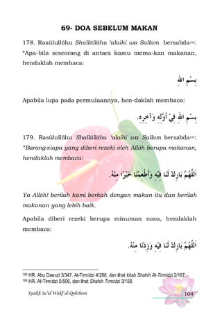 69- DOA SEBELUM MAKAN
178. Rasūlullôhu Shallâllâhu ‘alaihi wa Sallam bersabda198:
“Apa-bila seseorang di antara kamu mema-kan makanan,
hendaklah membaca:

‫ِﺑﺴﻢ ﺍﷲ‬
ِ ِ
Apabila lupa pada permulaannya, hen-daklah membaca:

.‫ﺁﺧﺮﻩ‬‫ِﻟﻪ ﻭ‬ ‫ِﺑﺴﻢ ﺍﷲ ﻓﻲ ﹶﺃ‬
ِِ ِ ِ ‫ ﻭ‬ ِ ِ ِ 
179. Rasūlullôhu Shallâllâhu ‘alaihi wa Sallam bersabda199:
“Barang-siapa yang diberi rezeki oleh Allôh berupa makanan,
hendaklah membaca:

.‫ﺍ ﻣﻨﻪ‬‫ﺎ ﺧﻴﺮ‬‫ﺎ ﻓﻴﻪ ﻭﹶﺃﻃﻌﻤﻨ‬‫ﺎﺭﻙ ﹶﻟﻨ‬‫ ﺑ‬ ‫ﺍﹶﻟﱠﻬ‬
  ِ    ِ ‫ ﹾ‬ ِ  ِ  ِ ‫ﻢ‬ ‫ﻠ‬
Ya Allôh! berilah kami berkah dengan makan itu dan berilah
makanan yang lebih baik.
Apabila diberi rezeki berupa minuman susu, hendaklah
membaca:

.‫ﺎ ﻣﻨﻪ‬‫ﺎ ﻓﻴﻪ ﻭﺯﺩﻧ‬‫ﺎﺭﻙ ﹶﻟﻨ‬‫ ﺑ‬ ‫ﺍﹶﻟﱠﻬ‬
  ِ  ِ  ِ  ِ  ِ ‫ﻢ‬ ‫ﻠ‬
198
199

HR. Abu Dawud 3/347, At-Tirmidzi 4/288, dan lihat kitab Shahih At-Tirmidzi 2/167.
HR. At-Tirmidzi 5/506, dan lihat Shahih Tirmidzi 3/158.
Syaikh Sa’id Wahf al-Qohthoni

104

 