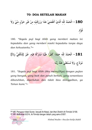 70- DOA SETELAH MAKAN

‫ﻲ ﻭﻻ‬‫ﺬﹶﺍ ﻭﺭﺯﻗﻨﻴﻪ ﻣﻦ ﻏﻴﺮ ﺣﻮﻝ ﻣ‬‫081 - ﺍﹾﻟﺤﻤﺪ ِﻟﱠﻪ ﺍﱠ ﺬﻱ ﹶﺃﻃﻌﻤﻨﻲ ﻫ‬
‫ ﹶ‬  ‫ ٍ ِ ﻨ‬  ِ  ‫ ﹶ‬ ِ ِ  ِ‫ ﹶ‬  
 ِ  ‫ ﹾ‬ ِ ‫ ﻠ ِ ﻟ‬  
.‫ﺓ‬ ‫ﻗ‬
ٍ ‫ﹸﻮ‬
180. “Segala puji bagi Allôh yang memberi makan ini
kepadaku dan yang memberi rezeki kepadaku tanpa daya
dan kekuatanku.”200

[‫ ﻭﻻ‬ ‫ﺎﺭﻛﹰﺎ ﻓﻴﻪِ، ﻏﻴﺮ ]ﻣﻜﻔ‬‫ﺎ ﻣﺒ‬‫ﺒ‬‫ﺍ ﻃ‬‫ﺍ ﻛﺜﻴﺮ‬‫ﻤﺪ‬‫181 - ﺍﹾﻟﺤﻤﺪ ِﻟﱠﻪ ﺣ‬
‫ ﹶ‬ ‫ ﹾ ِﻲ‬   ‫ ﹶ‬ ِ   ‫ ﹶﻴ‬ ِ‫ ﹶ‬ ِ ‫ ﻠ‬  
.‫ﺎ‬‫ﻨ‬‫ﻰ ﻋﻨﻪ ﺭ‬‫ﻉٍ، ﻭﻻ ﻣﺴﺘﻐﻨ‬ ‫ﻣﻮ‬
‫ﺑ‬       ‫ ﹶ‬ ‫ﺩ‬ 
181. “Segala puji bagi Allôh (Aku memujiNya) dengan pujian
yang banyak, yang baik dan penuh berkah, yang senantiasa
dibutuhkan, diperlukan dan tidak bisa ditinggalkan, ya
Tuhan kami.”201

200
201

HR. Penyusun kitab Sunan, kecuali An-Nasai, dan lihat Shahih At-Tirmidzi 3/159.
HR. Al-Bukhari 6/214, At-Tirmidzi dengan lafazh yang sama 5/507.
105

Hishnul Muslim – Doa dan Dzikir Shahih

 