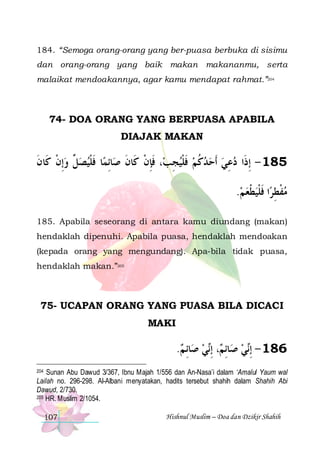 184. “Semoga orang-orang yang ber-puasa berbuka di sisimu
dan orang-orang yang baik makan makananmu, serta
malaikat mendoakannya, agar kamu mendapat rahmat.”204

74- DOA ORANG YANG BERPUASA APABILA
DIAJAK MAKAN

‫ﺎ ﻓﻠﻴﺼ ﱢ ﻭِﺇﻥ ﻛﹶﺎﻥ‬‫ﺎِﺋﻤ‬‫، ﻓﺈﻥ ﻛﹶﺎﻥ ﺻ‬‫581 - ِﺇﺫﹶﺍ ﺩﻋﻲ ﹶﺃﺣﺪﻛﻢ ﻓﻠﻴﺠِﺐ‬
‫ ﹾ ﹶ‬ ‫ﻞ‬ ‫ﹶ ﹾ‬
‫ﹶِ ﹾ ﹶ‬
‫ ﹶ ﹾ‬ ‫ ﹸ‬   ِ 
.‫ﺍ ﻓﻠﻴﻄﻌ ﻢ‬‫ﻣﻔﻄﺮ‬
  ‫ ﹾ‬‫ ﹾ ِ ﹶ ﹾ‬
185. Apabila seseorang di antara kamu diundang (makan)
hendaklah dipenuhi. Apabila puasa, hendaklah mendoakan
(kepada orang yang mengundang). Apa-bila tidak puasa,
hendaklah makan.”205

75- UCAPAN ORANG YANG PUASA BILA DICACI
MAKI

.‫ﺎِﺋ ﻢ‬‫ﻲ ﺻ‬‫، ِﺇ‬ ‫ﺎِﺋ‬‫ﻲ ﺻ‬‫681 - ِﺇ‬
 ‫ ﻢ ﻧ‬‫ﻧ‬
204 Sunan Abu Dawud 3/367, Ibnu Majah 1/556 dan An-Nasa’i dalam ‘Amalul Yaum wal
Lailah no. 296-298. Al-Albani menyatakan, hadits tersebut shahih dalam Shahih Abi
Dawud, 2/730.
205 HR. Muslim 2/1054.

107

Hishnul Muslim – Doa dan Dzikir Shahih

 