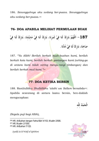 186. Sesungguhnya aku sedang ber-puasa. Sesungguhnya
aku sedang ber-puasa. 206

76- DOA APABILA MELIHAT PERMULAAN BUAH

‫ﺎ ﻓﻲ‬‫ﺎﺭﻙ ﹶﻟﻨ‬‫ﺎ، ﺑ‬‫ﻳﻨﺘﻨ‬‫ﺎ ﻓﻲ ﻣ ﺪ‬‫ﺎﺭﻙ ﹶﻟﻨ‬‫ﺎ، ﺑ‬‫ﺎ ﻓﻲ ﹶﺛﻤﺮﻧ‬‫ﺎﺭﻙ ﹶﻟﻨ‬‫ ﺑ‬ ‫781 - ﺍﹶﻟﱠﻬ‬
ِ ِ
ِ ِ   ِ  ِ
ِ   ِ  ِ ‫ﻢ‬ ‫ﻠ‬
.‫ﺎ‬‫ﻧ‬ ‫ﺎ ﻓﻲ ﻣ‬‫ﺎﺭ ﻙ ﹶﻟﻨ‬‫ﺎ، ﺑ‬‫ﺎﻋﻨ‬‫ﺻ‬
‫ﺪ‬  ِ  ِ ِ
187. “Ya Allôh! Berilah berkah buah-buahan kami, berilah
berkah kota kami, berilah berkah gantangan kami (sehing-ga
di antara kami tidak sering mengu-rangi timbangan) dan
berilah berkah mud kami.”207

77- DOA KETIKA BERSIN
188. Rasūlullôhu Shallâllâhu ‘alaihi wa Sallam bersabda208:
Apabila seseorang di antara kamu bersin, hen-daklah
mengucapkan:

‫ﺍﹾﻟﺤﻤﺪ ِﻟﱠﻪ‬
ِ‫ ﻠ‬  
(Segala puji bagi Allôh),
HR. Al-Bukhari dengan Fathul Bârî 4/103, Muslim 2/806.
HR. Muslim 2/1000.
208 HR. Al-Bukhari 7/125.

206
207

Syaikh Sa’id Wahf al-Qohthoni

108

 