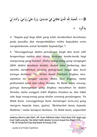 ‫، ﻭﹶﺃﺫﻥ ِﻟﻲ‬‫ ﺭﻭﺣﻲ‬ ‫ ﻋﻠ‬ ‫، ﻭﺭ‬‫ﺎﻓﹶﺎِﻧﻲ ﻓﻲ ﺟﺴ ﺪﻱ‬‫3 - )) ﹶﺍﹾﻟﺤﻤ ﺪ ِﻟﱠﻪ ﺍﱠﺬﻱ ﻋ‬
 ‫ ِ ﹶ‬ ِ   ‫ ﹶ ﻲ‬ ‫ﺩ‬  ِ    ِ 
 ِ ‫ ﻠِ ﻟ‬  
.((

‫ِﺑﺬﻛﺮﻩ‬
ِِ ‫ِ ﹾ‬

3. “Segala puji bagi Allôh yang telah memberikan kesehatan
pada jasadku dan mengembalikan ruhku kepadaku serta
mengizinkanku untuk berdzikir kepadaNya.”12
4. “Sesungguhnya dalâm penciptaan langit dan bumi silih
bergantinya malâm dan siang, terdapat tanda-tanda bagi
orang-orang yang berakal. (Yaitu) orang-orang yang mengingat
Allôh dalâm keadaan berdiri, duduk atau berbaring, dan
mereka memikirkan tentang pencip-taan langit dan bumi
(seraya berkata): ‘Ya, Tuhan kami! Tidaklah Engkau menciptakan ini dengan sia-sia. Maha Suci Engkau, maka
peliharalah kami dari siksa Neraka. Ya Rabb kami, sesungguhnya barangsiapa yang Engkau masukkan ke dalâm
Neraka, maka sungguh telah Engkau hinakan ia, dan tidak
ada bagi orang-orang yang zhalim seorang penolongpun. Ya
Rabb kami, sesungguhnya kami mendengar (seru-an) yang
menyeru kepada iman, (yaitu): "Berimanlah kamu kepada
Rabbmu"; maka kamipun beriman. Ya Rabb kami, ampunilah
shalatnya diterima (oleh Allah). HR. Imam Al-Bukhari dalam Fathul Baari 3/39, begitu juga
imam hadits yang lain. Dan lafazh hadits tersebut menurut riwayat Ibnu Majah 2/335.
12 HR. At-Tirmidzi 5/473 dan lihat Shahih At-Tirmidzi 3/144.
Syaikh Sa’id Wahf al-Qohthoni

10

 