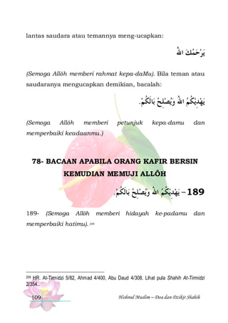 lantas saudara atau temannya meng-ucapkan:

‫ﻳﺮﺣﻤﻚ ﺍﷲ‬
ُ   
(Semoga Allôh memberi rahmat kepa-daMu). Bila teman atau
saudaranya mengucapkan demikian, bacalah:

.‫ﺎﹶﻟﻜﻢ‬‫ﻳﺼﻠﺢ ﺑ‬‫ﻳﻜﻢ ﺍﷲ ﻭ‬‫ﻳﻬﺪ‬
 ‫ ﹸ‬ ِ  ُ  ‫ ِ ﹸ‬
(Semoga

Allôh

memberi

petunjuk

kepa-damu

dan

memperbaiki keadaanmu.)

78- BACAAN APABILA ORANG KAFIR BERSIN
KEMUDIAN MEMUJI ALLÔH

.‫ﺎﹶﻟﻜﻢ‬‫ﻳﺼﻠﺢ ﺑ‬‫ﻳﻜﻢ ﺍﷲ ﻭ‬‫ﻳﻬﺪ‬ - 189
 ‫ ﹸ‬ ِ  ُ  ‫ ِ ﹸ‬
189-

(Semoga

Allôh

memberi hidayah

ke-padamu

dan

memperbaiki hatimu). 209

HR. At-Tirmidzi 5/82, Ahmad 4/400, Abu Daud 4/308. Lihat pula Shahih At-Tirmidzi
2/354..

209

109

Hishnul Muslim – Doa dan Dzikir Shahih

 