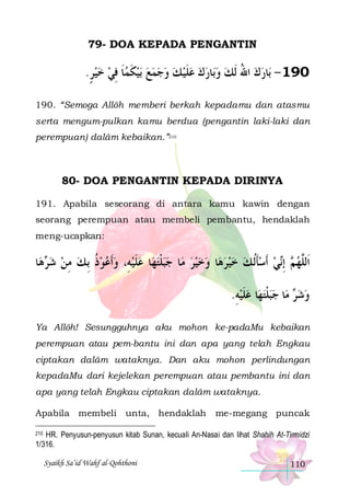 79- DOA KEPADA PENGANTIN

.‫ﺑﻴﻜﻤﺎ ﻓﻲ ﺧﻴﺮ‬ ‫ﺎﺭﻙ ﻋﻠﻴ ﻚ ﻭﺟﻤﻊ‬‫ﺎﺭﻙ ﺍﷲ ﹶﻟﻚ ﻭﺑ‬‫091 - ﺑ‬
ٍ   ِ ‫ﹶ‬ ‫ ﹶ‬      ‫ﹶ‬     ُ  
190. “Semoga Allôh memberi berkah kepadamu dan atasmu
serta mengum-pulkan kamu berdua (pengantin laki-laki dan
perempuan) dalâm kebaikan.”210

80- DOA PENGANTIN KEPADA DIRINYA
191. Apabila seseorang di antara kamu kawin dengan
seorang perempuan atau membeli pembantu, hendaklah
meng-ucapkan:

‫ﺎ‬‫ﻫ‬ ‫ﺎ ﻋﻠﻴﻪِ، ﻭﹶﺃﻋﻮﺫ ِﺑ ﻚ ﻣﻦ ﺷ‬‫ﺎ ﺟﺒﻠﺘﻬ‬‫ﺎ ﻭﺧﻴﺮ ﻣ‬‫ﻲ ﹶﺃﺳﺄﹸﻟ ﻚ ﺧﻴﺮﻫ‬‫ ِﺇ‬ ‫ﺍﹶﻟﱠﻬ‬
‫ﺮ‬  ِ  ‫ ﹸ‬    ‫ ﹶ‬  ‫ ﹾ‬ 
        ‫ ﹶ‬  ‫ﻢ ﻧ‬ ‫ﻠ‬
.‫ﺎ ﻋﻠﻴﻪ‬‫ﺎ ﺟﺒﻠﺘﻬ‬‫ ﻣ‬ ‫ﻭﺷ‬
ِ  ‫ ﹶ‬  ‫ ﹾ‬  ‫ﺮ‬ 
Ya Allôh! Sesungguhnya aku mohon ke-padaMu kebaikan
perempuan atau pem-bantu ini dan apa yang telah Engkau
ciptakan dalâm wataknya. Dan aku mohon perlindungan
kepadaMu dari kejelekan perempuan atau pembantu ini dan
apa yang telah Engkau ciptakan dalâm wataknya.
Apabila membeli unta, hendaklah

me-megang puncak

210 HR. Penyusun-penyusun kitab Sunan, kecuali An-Nasai dan lihat Shahih At-Tirmidzi
1/316.

Syaikh Sa’id Wahf al-Qohthoni

110

 