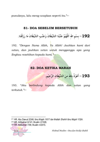 punuknya, lalu meng-ucapkan seperti itu.”211

81- DOA SEBELUM BERSETUBUH

.‫ﺎ‬‫ﺎ ﺭﺯﻗﺘﻨ‬‫ﻴﻄﹶﺎﻥ ﻣ‬ ‫ﺐ ﺍﻟ‬‫ﻴﻄﹶﺎﻥ ﻭﺟ‬ ‫ﺎ ﺍﻟ‬‫ﺒﻨ‬‫ ﺟ‬ ‫291 - ِﺑﺴﻢ ﺍﷲ ﺍﹶﻟﱠﻬ‬
 ‫ ﹾ‬  ‫ ﹶ‬ ‫ﻨ ِ ﺸ‬  ‫ ﹶ‬ ‫ ﺸ‬ ‫ﻨ‬ ‫ ﻢ‬ ‫ ِ ِ ﻠ‬
192. “Dengan Nama Allôh, Ya Allôh! Jauhkan kami dari
setan, dan jauhkan setan untuk mengganggu apa yang
Engkau rezekikan kepada kami.”212

82- DOA KETIKA MARAH

.‫ﺟﻴ ﻢ‬ ‫ﻴﻄﹶﺎﻥ ﺍﻟ‬ ‫391 - ﹶﺃﻋﻮﺫ ﺑِﺎﷲ ﻣﻦ ﺍﻟ‬
ِ ِ ‫ ِ ﺮ‬‫ ﺸ‬ ِ ِ ‫ ﹸ‬ 
193.

“Aku

berlindung

kepada

Allôh

dan

setan

yang

terkutuk.”213

HR. Abu Dawud 2/248, Ibnu Majah 1/617 dan lihatlah Shahih Ibnu Majah 1/324.
HR. Al-Bukhari 6/141, Muslim 2/1028.
213 HR. Al-Bukhari 7/99, Muslim 4/2015.
211

212

111

Hishnul Muslim – Doa dan Dzikir Shahih

 