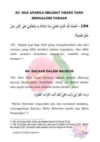 83- DOA APABILA MELIHAT ORANG YANG
MENGALÂMI COBAAN

‫ ﻦ‬ ‫ﻠﻨﻲ ﻋﻠﹶﻰ ﻛﺜﻴ ﺮ ﻣ‬ ‫ﺑﺘﻼﻙ ِﺑﻪ ﻭﻓ‬‫ﺎ ﺍ‬ ‫ﺎﻓﹶﺎِﻧﻲ ﻣ‬‫491 - ﺍﹾﻟﺤﻤ ﺪ ِﻟﱠﻪ ﺍﱠﺬﻱ ﻋ‬
 ‫ ٍ ِﻤ‬ ِ‫ ﹶ‬  ِ‫ ﹶﻀ ﹶ‬ ِ  ‫ ﹶ‬ ‫ ِﻤ‬
 ِ ‫ ﻠِ ﻟ‬  
.‫ﺗﻔﻀﻴﻼ‬ ‫ﺧﻠﻖ‬
‫ ﹰ‬ ِ ‫ ﹾ‬ ‫ﹶ‬
194. “Segala puji bagi Allôh yang menyelâmatkan aku dari
sesuatu yang Allôh memberi cobaan kepadamu. Dan Allôh
telah

memberi

kemuliaan

kepada-ku,

melebihi

orang

banyak.”214

84- BACAAN DALÂM MAJELIS
195. Dari Ibnu Umar katanya adalah pernah dihitung
bacaan Rasūlullôhu Shallâllâhu ‘alaihi wa Sallam dalâm
satu majlis seratus kali sebelum beliau berdiri, yaitu:

.((‫ﺍﺏ ﺍﹾﻟﻐﻔﻮﺭ‬ ‫ﻧﺖ ﺍﻟ‬‫ﻚ ﹶﺃ‬‫ ِﺇ‬ ‫ﺗﺐ ﻋﻠ‬‫ ﻭ‬‫ ﺍﻏﻔﺮ ِﻟﻲ‬ ‫))ﺭ‬
  ‫ ﹸ‬  ‫ ﺘﻮ‬  ‫ ﹶﻲ ﻧ‬    ِ ‫ﺏ ﹾ‬
“Wahai Tuhanku! Ampunilah aku dan terimalah taubatku,
sesungguhnya Eng-kau Maha Menerima taubat lagi Maha
Pengampun.”215
HR. At-Timidzi 5/494, 5/493, dan lihatlah Shahih At-Tirmidzi 3/153.
HR. At-Tirmidzi dan Imam hadis lain, lihat pula di Shahih At-Tirmidzi 3/153, Shahih
Ibnu Majah 2/321, dan lafazh hadis tersebut menurut riwayat At-Tirmidzi.

214
215

Syaikh Sa’id Wahf al-Qohthoni

112

 