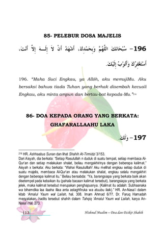 85- PELEBUR DOSA MAJELIS

،‫ﻧﺖ‬‫، ﹶﺃﺷﻬﺪ ﹶﺃﻥ ﻻ ِﺇﻟﹶـﻪ ِﺇ ﱠ ﹶﺃ‬‫ ﻭِﺑﺤﻤﺪﻙ‬ ‫ﻧ ﻚ ﺍﻟﱠﻬ‬‫ﺎ‬‫691 - ﺳﺒﺤ‬
‫ ﻻ‬
‫ ﹾ ﹶ‬ 
ِ    ‫ﻢ‬ ‫ ﻠ‬  
.‫ﺗﻮﺏ ِﺇﹶﻟﻴ ﻚ‬‫ﹶﺃﺳﺘﻐﻔﺮﻙ ﻭﹶﺃ‬
       ِ  
196. “Maha Suci Engkau, ya Allôh, aku memujiMu. Aku
bersaksi bahwa tiada Tuhan yang berhak disembah kecuali
Engkau, aku minta ampun dan bertau-bat kepada-Mu.”216

86- DOA KEPADA ORANG YANG BERKATA:
GHAFARALLAAHU LAKA

.‫791 - ﻭﹶﻟﻚ‬
 
216 HR. Ashhaabus Sunan dan lihat Shahih At-Tirmidzi 3/153.
Dari Aisyah, dia berkata: “Setiap Rasulullah n duduk di suatu tempat, setiap membaca AlQur’an dan setiap melakukan shalat, beliau mengakhirinya dengan beberapa kalimat.”
Aisyah x berkata: Aku berkata: “Wahai Rasululllah! Aku melihat engkau setiap duduk di
suatu majelis, membaca Al-Qur’an atau melakukan shalat, engkau selalu mengakhiri
dengan beberapa kalimat itu.” Beliau bersabda: “Ya, barangsiapa yang berkata baik akan
disetempel pada kebaikan itu (pahala bacaan kalimat tersebut), barangsiapa yang berkata
jelek, maka kalimat tersebut merupakan penghapusnya. (Kalimat itu adalah: Subhaanaka
wa bihamdika laa ilaaha illaa anta astaghfiruka wa atuubu ilaik).” HR. An-Nasa’i dalam
kitab ‘Amalul Yaum wal Lailah, hal. 308. Imam Ahmad 6/77. Dr. Faruq Hamadah
menyatakan, hadits tersebut shahih dalam Tahqiq ‘Amalul Yaum wal Lailah, karya AnNasa’i hal. 273.

113

Hishnul Muslim – Doa dan Dzikir Shahih

 