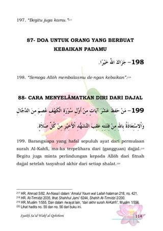 197. “Begitu juga kamu.”217

87- DOA UNTUK ORANG YANG BERBUAT
KEBAIKAN PADAMU

.‫ﺍ‬‫ﺍﻙ ﺍﷲ ﺧﻴﺮ‬‫891 - ﺟﺰ‬
 ُ  
198. “Semoga Allôh membalasmu de-ngan kebaikan”.218

88- CARA MENYELÂMATKAN DIRI DARI DAJAL

‫ﺎﻝ‬  ‫ﻝ ﺳﻮﺭﺓ ﺍﹾﻟﻜﻬﻒ ﻋﺼﻢ ﻣ ﻦ ﺍﻟ‬ ‫ﺎ ﺕ ﻣﻦ ﹶﺃ‬‫991 - ﻣﻦ ﺣﻔﻆ ﻋﺸﺮ ﺁﻳ‬
ِ ‫ ﺪﺟ‬ ِ  ِ  ِ  ‫ ِ ﹶ‬   ِ ‫ ﻭ‬ ِ ٍ    ‫ ِ ﹶ‬  
.‫ﺪ ﹾﺍﻷﺧﻴ ﺮ ﻣﻦ ﻛ ﱢ ﺻﻼﺓ‬ ‫ﺸ‬‫ﺘﻪ ﻋﻘﺐ ﺍﻟ‬‫ﺎﺫﺓ ﺑِﺎﷲ ﻣﻦ ﻓﺘﻨ‬‫ﻭﹾﺍﻻﺳﺘﻌ‬
ٍ ‫ ﹶ‬ ‫ ﹸﻞ‬ ِ ِ  ِ َ ِ ‫ﻬ‬ ‫ ﺘ‬ ِ  ِ ِ  ِ  ِ ِ ‫ِ ﹶ ﹸ‬ ِ 
199. Barangsiapa yang hafal sepuluh ayat dari permulaan
surah Al-Kahfi, ma-ka terpelihara dari (gangguan) dajjal.219
Begitu juga minta perlindungan kepada Allôh dari fitnah
dajjal setelah tasyahud akhir dari setiap shalat.220

HR. Ahmad 5/82, An-Nasa’i dalam ‘Amalul Yaum wal Lailah halaman 218, no. 421.
HR. At-Tirmidzi 2035, lihat Shahihul Jami’ 6244, Shahih At-Tirmidzi 2/200.
219 HR. Muslim 1/555. Dan dalam riwayat lain, “dari akhir surah Al-Kahfi”, Muslim 1/556.
220 Lihat hadits no. 55 dan no. 56 dari buku ini.
217

218

Syaikh Sa’id Wahf al-Qohthoni

114

 