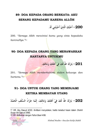 89- DOA KEPADA ORANG BERKATA: AKU
SENANG KEPADAMU KARENA ALLÔH

.‫ﻚ ﺍﱠﺬﻱ ﹶﺃﺣﺒﺒﺘﻨِﻲ ﹶﻟﻪ‬‫002 - ﹶﺃﺣ‬
      ِ ‫ ﻟ‬ ‫ﺒ‬
200. “Semoga Allôh mencintai kamu yang cinta kepadaku
karenaNya.”221

90- DOA KEPADA ORANG YANG MENAWARKAN
HARTANYA UNTUKMU

.‫ﺎِﻟﻚ‬‫ﺎﺭﻙ ﺍﷲ ﹶﻟﻚ ﻓﻲ ﹶﺃﻫﻠﻚ ﻭﻣ‬‫102 - ﺑ‬
   ِ  ِ  ُ  
201. “Semoga Allôh memberkahimu dalâm keluarga dan
hartamu.”222

91- DOA UNTUK ORANG YANG MEMINJAMI
KETIKA MEMBAYAR UTANG

‫ﻠﻒ ﺍ ﹾﻟﺤﻤ ﺪ‬ ‫ﺍﺀ ﺍﻟ‬‫ﺎ ﺟﺰ‬‫ﻤ‬‫، ِﺇ‬‫ﺎِﻟ ﻚ‬‫ﺎﺭﻙ ﺍﷲ ﹶﻟﻚ ﻓﻲ ﹶﺃﻫﻠﻚ ﻭﻣ‬‫202 - ﺑ‬
   ِ ‫ ُ ﺴﹶ‬ ‫ﻧ‬
  ِ  ِ  ُ  
HR. Abu Dawud 4/333. Al-Albani menyatakan, hadits tersebut hasan dalam Shahih
Sunan Abi Dawud 3/965.
222 HR. Al-Bukhari dengan Fathul Baari 4/88.
221

115

Hishnul Muslim – Doa dan Dzikir Shahih

 