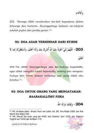 .‫ﺍﺀ‬‫ﻭﹾﺍﻷﺩ‬
ِ َ 
202. “Semoga Allôh memberikan ber-kah kepadamu dalâm
keluarga dan hartamu. Sesungguhnya balasan me-minjami
adalah pujian dan pemba-yaran.”223

92- DOA AGAR TERHINDAR DARI SYIRIK

‫ﺎ ﻻ‬‫، ﻭﹶﺃﺳﺘﻐﻔﺮﻙ ِﻟﻤ‬ ‫ﺎ ﹶﺃﻋﻠ‬‫ ِﺑﻚ ﻭﹶﺃﻧ‬‫ﻲ ﹶﺃﻋﻮﺫ ِﺑﻚ ﹶﺃﻥ ﹸﺃﺷﺮﻙ‬‫ ِﺇ‬ ‫302 - ﺍﹶﻟﱠﻬ‬
‫ﹶ‬
  ِ     ‫ ﹶﻢ‬   ِ  ‫ ﹾ‬ ‫ ﹸ‬   ‫ ﻢ ﻧ‬ ‫ﻠ‬
.‫ﹶﺃﻋﻠﻢ‬
 ‫ﹶ‬
203.“Ya Allôh! Sesungguhnya aku ber-lindung kepadaMu,
agar tidak menyeku-tukan kepadaMu, sedang aku mengetahuinya dan minta ampun terhadap apa yang tidak aku
ketahui.”224

93- DOA UNTUK ORANG YANG MENGATAKAN:
BAARAKALLÔHU FIIKA

.‫ﺎﺭﻙ ﺍﷲ‬‫402 - ﻭﻓﻴﻚ ﺑ‬
ُ    ِ
HR. An-Nasai dalam ‘Amalul Yaum wal Lailah, hal. 300, Ibnu Majah 2/809, dan lihat
Shahih Ibnu Majah 2/55.
224 HR. Ahmad dan im am yang lain 4/403, lihat Shahihul Jami’ 3/233, dan Shahihut
Targhrib wat Tarhib oleh Al-Albani 1/19.
223

Syaikh Sa’id Wahf al-Qohthoni

116

 