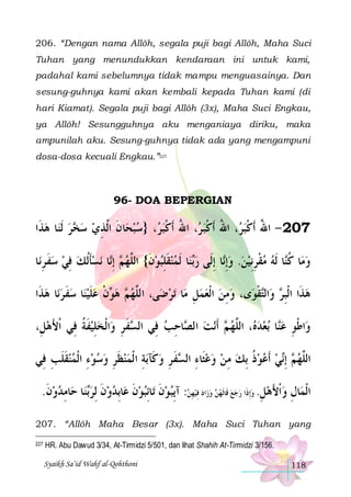 206. “Dengan nama Allôh, segala puji bagi Allôh, Maha Suci
Tuhan yang menundukkan kendaraan ini untuk kami,
padahal kami sebelumnya tidak mampu menguasainya. Dan
sesung-guhnya kami akan kembali kepada Tuhan kami (di
hari Kiamat). Segala puji bagi Allôh (3x), Maha Suci Engkau,
ya Allôh! Sesungguhnya aku menganiaya diriku, maka
ampunilah aku. Sesung-guhnya tidak ada yang mengampuni
dosa-dosa kecuali Engkau.”227

96- DOA BEPERGIAN

‫ﺎ ﻫﺬﹶﺍ‬‫ﺮ ﹶﻟﻨ‬ ‫ﺎﻥ ﺍﱠﺬﻱ ﺳ‬‫، }ﺳﺒﺤ‬ ‫، ﺍﷲ ﹶﺃﻛﺒ‬ ‫، ﺍﷲ ﹶﺃﻛﺒ‬ ‫702 - ﺍﷲ ﹶﺃﻛﺒ‬
  ‫ﺨ‬  ِ ‫ ﹶ ﻟ‬  ‫ﺮ‬‫ ﺮ ُ ﹾ‬‫ﺮ ُ ﹾ‬‫ُ ﹾ‬
‫ﺎ‬‫ﻧﺴﺄﹸﻟﻚ ﻓﻲ ﺳﻔ ﺮﻧ‬ ‫ﺎ‬‫ ِﺇ‬ ‫ﺎ ﹶﻟﻤﻨﻘﻠﺒﻮﻥ{ ﺍﻟﱠﻬ‬‫ﻨ‬‫ﺎ ِﺇﻟﹶﻰ ﺭ‬‫ﺎ ﹶﻟﻪ ﻣﻘﺮِﻧﻴﻦ. ﻭِﺇ‬‫ﺎ ﻛ‬‫ﻭﻣ‬
ِ ‫ ﹶ‬  ِ  ‫ﹶ‬ ‫ﻢ ﻧ‬ ‫ ﹶ ﻠ‬ ِ ‫ ﹶ‬  ‫ﺑ‬
‫ ﻧ‬   ِ ‫ ﹾ‬  ‫ ﹸﻨ‬
‫ﺎ ﻫﺬﹶﺍ‬‫ﺎ ﺳﻔ ﺮﻧ‬‫ﻥ ﻋﻠﻴﻨ‬ ‫ ﻫ‬ ‫ﻰ، ﺍﻟﱠﻬ‬‫ﺗﺮﺿ‬ ‫ﺎ‬‫ﻯ، ﻭﻣﻦ ﺍﹾﻟﻌﻤﻞ ﻣ‬‫ﻘﻮ‬‫ﺍﻟ‬‫ ﻭ‬ ‫ﻫﺬﹶﺍ ﺍﹾﻟﺒ‬
  ‫ ﹶ‬  ‫ ﹶ‬ ‫ ﻮ ﹾ‬ ‫ﻢ‬ ‫ﻠ‬

ِ    ِ
‫ ِﺮ ﺘ ﹾ‬
،ِ‫ﺍﹾﻟﺨﻠﻴﻔﺔ ﻓِﻲ ﹾﺍﻷﻫﻞ‬‫ﻔ ﺮ ﻭ‬ ‫ﺎﺣﺐ ﻓِﻲ ﺍﻟ‬ ‫ﻧﺖ ﺍﻟ‬‫ ﹶﺃ‬ ‫، ﺍﻟﱠﻬ‬ ‫ﺑﻌﺪ‬ ‫ﺎ‬‫ﺍﻃﻮ ﻋ‬‫ﻭ‬
َ
‫ ﹶ ﹸ‬ِ ِ ‫ﺴ ﹶ‬
 ِ ‫ ﺼ‬ ‫ ﻢ‬ ‫ ﻩ ﻠ‬  ‫ﻨ‬ ِ ‫ﹾ‬
‫ﺑﺔ ﺍ ﹾﻟﻤﻨﻈﺮ ﻭﺳﻮﺀ ﺍﹾﻟﻤﻨﻘﻠﺐ ﻓِﻲ‬‫ﻔ ﺮِ ﻭﻛﹶﺂ‬ ‫ﻲ ﹶﺃﻋﻮﺫ ِﺑﻚ ﻣﻦ ﻭﻋﺜﹶﺎﺀ ﺍﻟ‬‫ ِﺇ‬ ‫ﺍﻟﱠﻬ‬
ِ ‫ ﹶ ﹶ‬  ِ    ِ ‫ ﹶ‬  ِ  ‫ ِ ﺴ ﹶ‬   ِ  ‫ ﹸ‬   ‫ﻢ ﻧ‬ ‫ﻠ‬
.‫ﺎﻣﺪﻭﻥ‬‫ﺎ ﺣ‬‫ﻨ‬‫ﺎِﺑﺪﻭﻥ ِﻟﺮ‬‫ﺎِﺋﺒﻮﻥ ﻋ‬‫ﻮﻥ ﺗ‬‫: ﺁِﻳﺒ‬‫ﻴﻬﻦ‬ ‫ﺍﺩ ِﻓ‬‫ ﻭﺯ‬‫ﺎﻝ ﻭ ﹾﺍﻷﻫﻞ. ﻭِﺇﺫﹶﺍ ﺭﺟﻊ ﻗﹶﺎﹶﻟﻬﻦ‬‫ﺍﹾﻟﻤ‬
‫ ﹶ‬  ِ ‫ﺑ‬ ‫ ﹶ‬  ‫ ﹶ‬  ‫ ﹶ‬
ِ       ِ  َ  ِ
207. “Allôh Maha Besar (3x). Maha Suci Tuhan yang
227

HR. Abu Dawud 3/34, At-Tirmidzi 5/501, dan lihat Shahih At-Tirmidzi 3/156.
Syaikh Sa’id Wahf al-Qohthoni

118

 