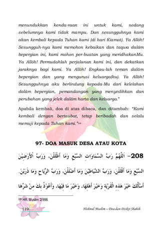 menundukkan

kenda-raan

ini

untuk

kami,

sedang

sebelumnya kami tidak mampu. Dan sesungguhnya kami
akan kembali kepada Tuhan kami (di hari Kiamat). Ya Allôh!
Sesungguh-nya kami memohon kebaikan dan taqwa dalâm
bepergian ini, kami mohon per-buatan yang meridhakanMu.
Ya Allôh! Permudahlah perjalanan kami ini, dan dekatkan
jaraknya bagi kami. Ya Allôh! Engkau-lah teman dalâm
bepergian dan yang mengurusi keluarga(ku). Ya Allôh!
Sesungguhnya aku berlindung kepada-Mu dari kelelahan
dalâm bepergian, pemandangan yang menyedihkan dan
perubahan yang jelek dalâm harta dan keluarga.”
Apabila kembali, doa di atas dibaca, dan ditambah: “Kami
kembali dengan bertaubat, tetap beribadah dan selalu
memuji kepada Tuhan kami.”228

97- DOA MASUK DESA ATAU KOTA

‫ ﹾﺍﻷﺭﺿﻴ ﻦ‬ ‫، ﻭﺭ‬‫ﺎ ﹶﺃﻇﻠﻠﻦ‬‫ﺒﻊ ﻭﻣ‬ ‫ﺍﺕ ﺍﻟ‬‫ﺎﻭ‬‫ﻤ‬ ‫ ﺍﻟ‬ ‫ ﺭ‬ ‫802 - ﺍﹶﻟﱠﻬ‬
  ِ  َ ‫ﺏ‬  ‫ ﹾ ﹶ ﹾ‬ ِ  ‫ِ ﺴ‬
‫ ﺏ ﺴ‬ ‫ﻢ‬ ‫ﻠ‬
.‫ﻳﻦ‬‫ﺎ ﺫﺭ‬‫ﺎﺡ ﻭﻣ‬‫ﻳ‬ ‫ ﺍﻟ‬ ‫، ﻭﺭ‬‫ﺎ ﹶﺃﺿﻠﻠﻦ‬‫ ﻭﻣ‬‫ﺎﻃﻴﻦ‬‫ﻴ‬ ‫ ﺍﻟ‬ ‫، ﻭﺭ‬‫ﺎ ﹶﺃﻗﻠﻠﻦ‬‫ﺒﻊ ﻭﻣ‬ ‫ﺍﻟ‬
  ‫ ﹶ‬ ِ ‫ﺏ ﺮ‬  ‫ ﹶ ﹾ‬   ِ ‫ﺏ ﺸ‬  ‫ ﹾ ﹶ ﹾ‬ ِ  ‫ﺴ‬
‫ﺎ‬‫ﻫ‬ ‫ﺎ، ﻭﹶﺃﻋﻮ ﺫ ِﺑﻚ ﻣ ﻦ ﺷ‬‫ﺎ ﻓﻴﻬ‬‫ﺎ، ﻭﺧﻴ ﺮ ﻣ‬‫ﻳﺔ ﻭﺧﻴ ﺮ ﹶﺃﻫﻠﻬ‬‫ﹶﺃﺳﺄﹸﻟﻚ ﺧﻴﺮ ﻫﺬﻩ ﺍﹾﻟﻘ ﺮ‬
‫ﺮ‬  ِ  ‫ ﹸ‬    ِ     ِ      ِ  ‫ ِ ِ ﹶ‬     ‫ ﹶ‬
228

HR. Muslim 2/998.
119

Hishnul Muslim – Doa dan Dzikir Shahih

 