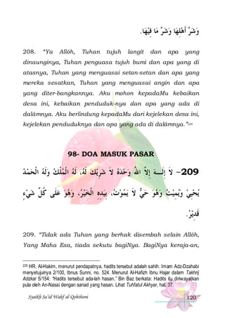 .‫ﺎ‬‫ﺎ ﻓﻴﻬ‬‫ ﻣ‬ ‫ﺎ ﻭﺷ‬‫ ﹶﺃﻫﻠﻬ‬ ‫ﻭﺷ‬
 ِ ‫ﺮ‬  ِ  ‫ﺮ‬ 
208.

“Ya

Allôh,

Tuhan

tujuh

langit

dan

apa

yang

dinaunginya, Tuhan penguasa tujuh bumi dan apa yang di
atasnya, Tuhan yang menguasai setan-setan dan apa yang
mereka sesatkan, Tuhan yang menguasai angin dan apa
yang diter-bangkannya. Aku mohon kepadaMu kebaikan
desa ini, kebaikan penduduk-nya dan apa yang ada di
dalâmnya. Aku berlindung kepadaMu dari kejelekan desa ini,
kejelekan penduduknya dan apa yang ada di dalâmnya.”229

98- DOA MASUK PASAR

‫، ﹶﻟﻪ ﺍ ﹾﻟﻤﻠﻚ ﻭﹶﻟﻪ ﺍ ﹾﻟﺤﻤ ﺪ‬ ‫ﻳﻚ ﹶﻟ‬‫902 - ﻻ ِﺇﻟﹶـﻪ ِﺇ ﱠ ﺍﷲ ﻭﺣﺪﻩ ﻻ ﺷﺮ‬
      ‫ﹾ‬  ‫ ﻪ‬ ِ  ‫ ﹶ‬   ُ ‫ ﻻ‬ ‫ﹶ‬
‫، ﻭﻫﻮ ﻋﻠﹶﻰ ﻛ ﱢ ﺷﻲ ﺀ‬ ‫، ِﺑﻴﺪﻩ ﺍﹾﻟﺨﻴ‬ ‫ﻳﻤﻮ‬ ‫ ﻻ‬ ‫ﻳﻤﻴﺖ ﻭﻫﻮ ﺣ‬‫ﻳﺤﻴﻲ ﻭ‬
ٍ   ‫ ﹸﻞ‬    ‫ ﺮ‬  ِ ِ  ‫ﺕ‬  ‫ﻲ ﹶ‬      ِ   ِ
.‫ﻳﺮ‬‫ﻗﺪ‬
 ِ‫ﹶ‬
209. “Tidak ada Tuhan yang berhak disembah selain Allôh,
Yang Maha Esa, tiada sekutu bagiNya. BagiNya keraja-an,

HR. Al-Hakim, menurut pendapatnya, hadits tersebut adalah sahih. Imam Adz-Dzahabi
menyetujuinya 2/100, Ibnus Sunni, no. 524. Menurut Al-Hafizh Ibnu Hajar dalam Takhrij
Adzkar 5/154: “Hadits tersebut ada-lah hasan.” Bin Baz berkata: Hadits itu diriwayatkan
pula oleh An-Nasai dengan sanad yang hasan. Lihat Tuhfatul Akhyar, hal. 37.
229

Syaikh Sa’id Wahf al-Qohthoni

120

 