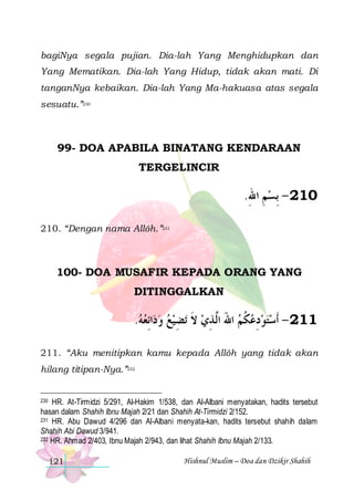 bagiNya segala pujian. Dia-lah Yang Menghidupkan dan
Yang Mematikan. Dia-lah Yang Hidup, tidak akan mati. Di
tanganNya kebaikan. Dia-lah Yang Ma-hakuasa atas segala
sesuatu.”230

99- DOA APABILA BINATANG KENDARAAN
TERGELINCIR

.‫012 - ِﺑﺴﻢ ﺍﷲ‬
ِ ِ
210. “Dengan nama Allôh.”231

100- DOA MUSAFIR KEPADA ORANG YANG
DITINGGALKAN

.‫ﺍِﺋﻌﻪ‬‫ﺗﻀﻴﻊ ﻭﺩ‬ ‫112 - ﺃﹶﺳﺘﻮﺩﻋﻜﻢ ﺍﷲ ﺍﱠ ﺬﻱ ﻻ‬
     ِ ‫ ﹶ‬ ِ ‫ َ ﻟ‬ ‫ ﹸ‬ ِ  
211. “Aku menitipkan kamu kepada Allôh yang tidak akan
hilang titipan-Nya.”232

230 HR. At-Tirmidzi 5/291, Al-Hakim 1/538, dan Al-Albani menyatakan, hadits tersebut
hasan dalam Shahih Ibnu Majah 2/21 dan Shahih At-Tirmidzi 2/152.
231 HR. Abu Dawud 4/296 dan Al-Albani menyata-kan, hadits tersebut shahih dalam
Shahih Abi Dawud 3/941.
232 HR. Ahmad 2/403, Ibnu Majah 2/943, dan lihat Shahih Ibnu Majah 2/133.

121

Hishnul Muslim – Doa dan Dzikir Shahih

 