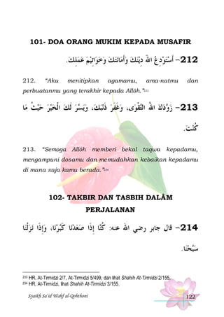 101- DOA ORANG MUKIM KEPADA MUSAFIR

.‫ﺍِﺗﻴﻢ ﻋﻤﻠ ﻚ‬‫ﻧﺘ ﻚ ﻭﺧﻮ‬‫ﺎ‬‫ﻳﻨﻚ ﻭﹶﺃﻣ‬‫ ﺍﷲ ﺩ‬‫212 - ﹶﺃﺳﺘﻮﺩﻉ‬
 ِ            ِ َ ِ  
212.

“Aku

menitipkan

agamamu,

ama-natmu

dan

perbuatanmu yang terakhir kepada Allôh.”233

‫ﺎ‬‫ﺮ ﹶﻟﻚ ﺍﹾﻟﺨﻴﺮ ﺣﻴﺚ ﻣ‬ ‫ﻳ‬‫، ﻭ‬‫ﻧﺒﻚ‬‫ﻯ، ﻭﻏﻔﺮ ﺫ‬‫ﻘﻮ‬‫ﺩﻙ ﺍﷲ ﺍﻟ‬ ‫312 - ﺯ‬
‫ ﹸ‬     ‫ ﺴ‬
 ‫ ﹶ‬ ‫ ﹶﹶ‬
‫ ُ ﺘ ﹾ‬  ‫ﻭ‬
.‫ﻛﻨﺖ‬
 ‫ﹸ‬
213. “Semoga Allôh

memberi bekal taqwa

kepadamu,

mengampuni dosamu dan memudahkan kebaikan kepadamu
di mana saja kamu berada.”234

102- TAKBIR DAN TASBIH DALÂM
PERJALANAN

‫ﺎ‬‫ﻧ ﺰﹾﻟﻨ‬ ‫ﺎ، ﻭِﺇﺫﹶﺍ‬‫ ﺮﻧ‬‫ﺎ ﻛ‬‫ﺎ ِﺇﺫﹶﺍ ﺻﻌﺪﻧ‬‫412 - ﻗﺎﻝ ﺟﺎﺑﺮ ﺭﺿﻲ ﺍﷲ ﻋﻨﻪ: ﻛ‬
   ‫ ﹶﺒ‬  
‫ﹸﻨ‬
.‫ﺎ‬‫ﺤﻨ‬‫ﺳ‬
 ‫ﺒ‬
233
234

HR. At-Tirmidzi 2/7, At-Tirmidzi 5/499, dan lihat Shahih At-Tirmidzi 2/155.
HR. At-Tirmidzi, lihat Shahih At-Tirmidzi 3/155.
Syaikh Sa’id Wahf al-Qohthoni

122

 