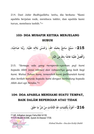 214. Dari Jabir Radhiyallâhu ‘anhu, dia berkata: “Kami
apabila berjalan naik, membaca takbir, dan apabila kami
turun, membaca tasbih.”235

103- DOA MUSAFIR KETIKA MENJELANG
SUBUH

،‫ﺎ‬‫ﺎﺣﺒﻨ‬‫ﺎ ﺻ‬‫ﻨ‬‫ﺎ. ﺭ‬‫ﺑﻼِﺋﻪ ﻋﻠﻴﻨ‬ ‫ﺎﻣﻊ ِﺑﺤﻤﺪ ﺍﷲِ، ﻭﺣﺴﻦ‬‫ﻊ ﺳ‬ ‫512 - ﺳ‬
ِ
‫ﺑ‬  ‫ ﹶ‬ ِ ‫ ِ ﹶ‬  
ِ    ِ  ‫ﻤ‬
.‫ﺎﺭ‬‫ﺎِﺋﺬﹰﺍ ﺑِﺎﷲ ﻣﻦ ﺍﻟ‬‫ﺎ ﻋ‬‫ﻭﹶﺃﻓﻀﻞ ﻋﻠﻴﻨ‬
ِ ‫ ﻨ‬ِِ
‫ﹶ‬ ‫ ﹾ ِ ﹾ‬
215. “Semoga ada yang memperde-ngarkan puji kami
kepada Allôh (atas nikmat) dan cobaanNya yang baik bagi
kami. Wahai Tuhan kami, temanilah kami (peliharalah kami)
dan berilah karunia kepada kami dengan berlindung kepada
Allôh dari api Neraka.”236

104- DOA APABILA MENDIAMI SUATU TEMPAT,
BAIK DALÂM BEPERGIAN ATAU TIDAK

.‫ﺎ ﺧﻠ ﻖ‬‫ ﻣ‬ ‫ﺎ ﺕ ﻣﻦ ﺷ‬ ‫ﺎ‬‫ﺎﺕ ﺍﷲ ﺍﻟ‬‫ﺫ ِﺑﻜﻠﻤ‬‫612 - ﹶﺃﻋﻮ‬
 ‫ ﹶ‬ ‫ﺮ‬  ِ ِ ‫ ﹸ ﹶ ِ ِ ِ ﺘ ﻣ‬
235
236

HR. Al-Bukhari dengan Fathul Bârî 6/135.
H.R. Muslim 4/2086, Syarah An-Nawawi 17/39.
123

Hishnul Muslim – Doa dan Dzikir Shahih

 