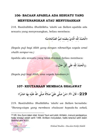 106- BACAAN APABILA ADA SESUATU YANG
MENYENANGKAN ATAU MENYUSAHKAN
218. Rasūlullôhu Shallâllâhu ‘alaihi wa Sallam apabila ada
sesuatu yang menyenangkan, beliau membaca:

((‫ﺎﺕ‬ ‫ﺎﻟ‬ ‫ﺍﻟ‬
 ‫ﺼ ِﺤ‬

 ‫ﺗﺘ‬ ‫ ﺪ ِﻟﱠﻪ ﺍﱠﺬﻱ ِﺑﻨﻌﻤﺘﻪ‬‫))ﺍﹾﻟﺤﻤ‬
‫ ِ ِ ِﻢ‬  ِ  ِ ‫ ﻠ ِ ﻟ‬ 

(Segala puji bagi Allôh yang dengan nikmatNya segala amal
shalih sempur-na.)
Apabila ada sesuatu yang tidak disukai, beliau membaca:

((‫ﺎﻝ‬‫))ﺍﹾﻟﺤﻤﺪ ِﻟﱠﻪ ﻋﻠﹶﻰ ﻛ ﱢ ﺣ‬
ٍ ‫ ﹸﻞ‬ ِ ‫ ﻠ‬  
(Segala puji bagi Allôh, atas segala keadaan.)239

107- KEUTAMAAN MEMBACA SHALAWAT
((‫ﺍ‬ ‫ﻋﺸ‬
‫ﺮ‬ 

‫ﺎ‬‫ ﺻﻼﺓ ﺻ ﱠﻰ ﺍﷲ ﻋﻠﻴﻪ ِﺑﻬ‬ ‫ﱠﻰ ﻋﻠ‬‫: ))ﻣﻦ ﺻ‬n ‫912 - ﻗﹶﺎﻝ‬
ِ  ‫ ﹶ‬ ُ ‫ﻠ‬ ‫ ﹶ ﹰ‬ ‫ ﹶﻲ‬ ‫ ﻠ‬ 
‫ﹶ‬

219. Rasūlullôhu Shallâllâhu ‘alaihi wa Sallam bersabda:
“Barang-siapa yang membaca shalawat kepada-ku sekali,
239 HR. Ibnu Sunni dalam kitab ‘Amalul Yaum wal Lailah, Al-Hakim, menurut pendapatnya,
hadits tersebut adalah sahih 1/499. Al-Albani menyatakan, hadits terse-but sahih dalam
Shahihul Jami’ 4/201.

125

Hishnul Muslim – Doa dan Dzikir Shahih

 