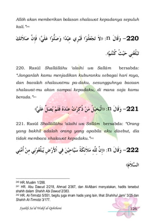 Allôh akan memberikan balasan shalawat kepadanya sepuluh
kali.”240

‫ﺗ ﻚ‬‫؛ ﻓﺈ ﱠ ﺻﻼ‬ ‫ﺍ ﻋﻠ‬‫ﺍ ﻭﺻﻠﻮ‬‫ﺍ ﻗﺒﺮِﻱ ﻋﻴﺪ‬‫ﺗﺠﻌﻠﻮ‬ ‫: ))ﻻ‬n ‫022 - ﻭﻗﹶﺎﻝ‬
 ‫ ﹶ‬ ‫ ﹶﻲ ﹶِﻥ‬ ‫ﱡ‬   ِ  ‫ ﹸ ﹶ‬  ‫ﹶ‬
‫ ﹶ‬
.((‫ﺗﺒﻠﻐﻨِﻲ ﺣﻴﺚ ﻛﻨﺘﻢ‬
  ‫ ﹸ ﹸ‬   ‫ ﹸ‬
220. Rasūl

Shallâllâhu ‘alaihi wa Sallâm

bersabda:

“Janganlah kamu menjadikan kuburanku sebagai hari raya,
dan bacalah shalawatmu pa-daku, sesungguhnya bacaan
shalawat-mu akan sampai kepadaku, di mana saja kamu
berada.”241

(( ‫ﻋﻠ‬
‫ ﹶﻲ‬

‫ﻳﺼ ﱢ‬ ‫ﺨﻴﻞ ﻣﻦ ﺫﻛﺮﺕ ﻋﻨﺪﻩ ﻓﻠﻢ‬‫: ))ﺍﹾﻟﺒ‬n ‫122 - ﻭﻗﹶﺎﻝ‬
‫ﻞ‬  ‫ ﹶ ﹶ‬   ِ   ِ ‫ ﹸ‬  ‫ ﹸ‬ ِ
‫ ﹶ‬

221. Rasūl Shallâllâhu ‘alaihi wa Sallâm bersabda: “Orang
yang bakhil adalah orang yang apabila aku disebut, dia
tidak membaca shalawat kepadaku.”242

‫ ﺘِﻲ‬ ‫ﻳﺒﱢﻐﻮﻧِﻲ ﻣﻦ ﹸﺃ‬ ‫ﺎﺣﻴﻦ ﻓِﻲ ﹾﺍﻷﺭﺽ‬‫: ))ِﺇ ﱠ ِﻟﱠﻪ ﻣﻼِﺋﻜﺔ ﺳ‬n ‫222 - ﻭﻗﹶﺎﻝ‬
‫ ﻣ‬ ِ   ‫ﻠ‬ ِ  َ
 ِ ‫ ﹶ ﹶ ﹰ ﻴ‬ ِ ‫ﻥ ﻠ‬
‫ ﹶ‬
((‫ﻼﻡ‬ ‫ﺍﻟ‬
‫ﺴ ﹶ‬
HR. Muslim 1/288.
HR. Abu Dawud 2/218, Ahmad 2/367, dan Al-Albani menyatakan, hadits tersebut
shahih dalam Shahih Abi Dawud 2/383.
242 HR. At-Tirmidzi 5/551, begitu juga imam hadis yang lain, lihat Shahihul Jami’ 3/25 dan
Shahih At-Tirmidzi 3/177.
240

241

Syaikh Sa’id Wahf al-Qohthoni

126

 