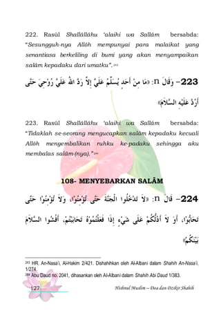 222. Rasūl

Shallâllâhu ‘alaihi wa Sallâm

“Sesungguh-nya

Allôh

mempunyai

para

bersabda:

malaikat

yang

senantiasa berkeliling di bumi yang akan menyampaikan
salâm kepadaku dari umatku”. 243

‫ﻰ‬‫ ﺭﻭﺣﻲ ﺣ‬ ‫ ﺍﷲ ﻋﻠ‬ ‫ ِﺇ ﱠ ﺭ‬ ‫ﺴﱢﻢ ﻋﻠ‬‫ﺎ ﻣﻦ ﹶﺃﺣﺪ ﻳ‬‫: ))ﻣ‬n ‫322 - ﻭﻗﹶﺎﻝ‬
‫ ﺘ‬  ِ   ‫ ﹶﻲ‬ ُ ‫ﺩ‬ ‫ ﹶﻲ ﻻ‬  ‫ﻠ‬ ٍ   ِ
‫ ﹶ‬
((‫ﻼﻡ‬ ‫ﻋﻠﻴ ﻪ ﺍﻟ‬
 ‫ ِ ﺴ ﹶ‬‫ﹶ‬
223. Rasūl

Shallâllâhu ‘alaihi wa Sallâm

 ‫ﹶﺃﺭ‬
‫ﺩ‬

bersabda:

“Tidaklah se-seorang mengucapkan salâm kepadaku kecuali
Allôh

mengembalikan

ruhku

ke-padaku

sehingga

aku

membalas salâm-(nya).” 244

108- MENYEBARKAN SALÂM

‫ﻰ‬‫ﺍ ﺣ‬‫ﺗﺆﻣﻨﻮ‬ ‫ﺍ، ﻭﻻ‬‫ﺗﺆﻣﻨﻮ‬ ‫ﻰ‬‫ﺔ ﺣ‬‫ﺗﺪﺧ ﹸﻮﺍ ﺍ ﹾﻟﺠ‬ ‫: ))ﻻ‬n ‫422 - ﻗﹶﺎﻝ‬
‫ ﺘ‬  ِ  ‫ ﹶ‬  ِ  ‫ﺘ‬ ‫ﻨ ﹶ‬
‫ﻠ‬  ‫ﹶ‬
‫ﹶ‬
‫ﻼ ﻡ‬ ‫ﻮﺍ ﺍﻟ‬ ‫، ﹶﺃﻓ‬‫ﺑﺒﺘﻢ‬‫ﺎ‬‫ﺗﺤ‬ ‫ﺍ، ﹶﺃﻭ ﻻ ﹶﺃ ﺩﱡﻟﻜﻢ ﻋﻠﹶﻰ ﺷﻲﺀ ِﺇﺫﹶﺍ ﻓﻌﻠﺘﻤﻮﻩ‬‫ﻮ‬‫ﺎ‬‫ﺗﺤ‬
 ‫ ﹾﺸ ﺴ ﹶ‬ 
   ‫ ﹾ‬ ‫ﹶ‬
ٍ    ‫ ﹸ‬ ‫ ﹶ‬
‫ﺑ‬
((‫ﺑﻴﻨﻜﻢ‬
 ‫ ﹸ‬ 
243 HR. An-Nasa’i, Al-Hakim 2/421. Dishahihkan oleh Al-Albani dalam Shahih An-Nasa’i,
1/274.
244 Abu Daud no. 2041, dihasankan oleh Al-Albani dalam Shahih Abi Daud 1/383.

127

Hishnul Muslim – Doa dan Dzikir Shahih

 